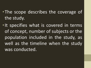 •The scope describes the coverage of
the study.
•It specifies what is covered in terms
of concept, number of subjects or the
population included in the study, as
well as the timeline when the study
was conducted.
 