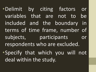 •Delimit by citing factors or
variables that are not to be
included and the boundary in
terms of time frame, number of
subjects, participants or
respondents who are excluded.
•Specify that which you will not
deal within the study.
 