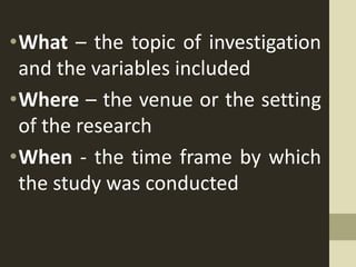 •What – the topic of investigation
and the variables included
•Where – the venue or the setting
of the research
•When - the time frame by which
the study was conducted
 