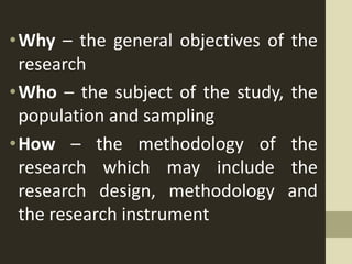 •Why – the general objectives of the
research
•Who – the subject of the study, the
population and sampling
•How – the methodology of the
research which may include the
research design, methodology and
the research instrument
 