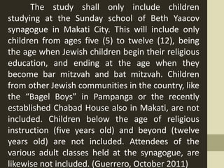 The study shall only include children
studying at the Sunday school of Beth Yaacov
synagogue in Makati City. This will include only
children from ages five (5) to twelve (12), being
the age when Jewish children begin their religious
education, and ending at the age when they
become bar mitzvah and bat mitzvah. Children
from other Jewish communities in the country, like
the “Bagel Boys” in Pampanga or the recently
established Chabad House also in Makati, are not
included. Children below the age of religious
instruction (five years old) and beyond (twelve
years old) are not included. Attendees of the
various adult classes held at the synagogue, are
likewise not included. (Guerrero, October 2011)
 