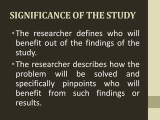 SIGNIFICANCE OF THE STUDY
•The researcher defines who will
benefit out of the findings of the
study.
•The researcher describes how the
problem will be solved and
specifically pinpoints who will
benefit from such findings or
results.
 