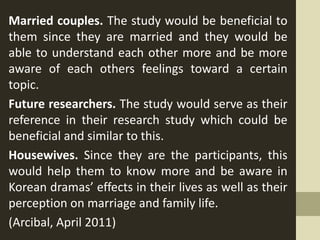 Married couples. The study would be beneficial to
them since they are married and they would be
able to understand each other more and be more
aware of each others feelings toward a certain
topic.
Future researchers. The study would serve as their
reference in their research study which could be
beneficial and similar to this.
Housewives. Since they are the participants, this
would help them to know more and be aware in
Korean dramas’ effects in their lives as well as their
perception on marriage and family life.
(Arcibal, April 2011)
 