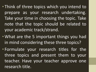 •Think of three topics which you intend to
prepare as your research undertaking.
Take your time in choosing the topic. Take
note that the topic should be related to
your academic track/strand.
•What are the 5 important things you had
in mind considering these three topics?
•Formulate your research titles for the
three topics and present them to your
teacher. Have your teacher approve one
research title.
 