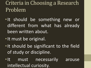 Criteria in Choosing a Research
Problem
•It should be something new or
different from what has already
been written about.
•It must be original.
•It should be significant to the field
of study or discipline.
•It must necessarily arouse
intellectual curiosity.
 