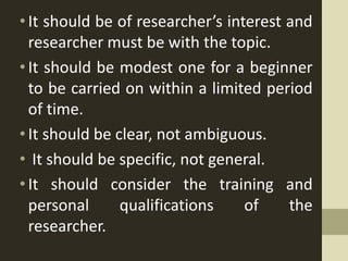 •It should be of researcher’s interest and
researcher must be with the topic.
•It should be modest one for a beginner
to be carried on within a limited period
of time.
•It should be clear, not ambiguous.
• It should be specific, not general.
•It should consider the training and
personal qualifications of the
researcher.
 
