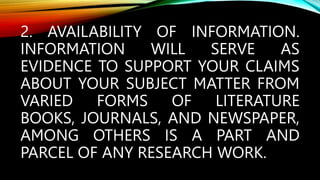 2. AVAILABILITY OF INFORMATION.
INFORMATION WILL SERVE AS
EVIDENCE TO SUPPORT YOUR CLAIMS
ABOUT YOUR SUBJECT MATTER FROM
VARIED FORMS OF LITERATURE
BOOKS, JOURNALS, AND NEWSPAPER,
AMONG OTHERS IS A PART AND
PARCEL OF ANY RESEARCH WORK.
 