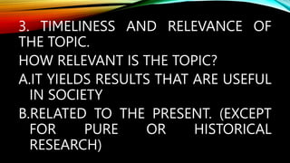 3. TIMELINESS AND RELEVANCE OF
THE TOPIC.
HOW RELEVANT IS THE TOPIC?
A.IT YIELDS RESULTS THAT ARE USEFUL
IN SOCIETY
B.RELATED TO THE PRESENT. (EXCEPT
FOR PURE OR HISTORICAL
RESEARCH)
 