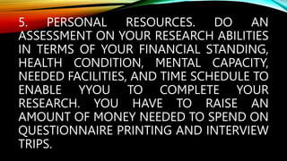 5. PERSONAL RESOURCES. DO AN
ASSESSMENT ON YOUR RESEARCH ABILITIES
IN TERMS OF YOUR FINANCIAL STANDING,
HEALTH CONDITION, MENTAL CAPACITY,
NEEDED FACILITIES, AND TIME SCHEDULE TO
ENABLE YYOU TO COMPLETE YOUR
RESEARCH. YOU HAVE TO RAISE AN
AMOUNT OF MONEY NEEDED TO SPEND ON
QUESTIONNAIRE PRINTING AND INTERVIEW
TRIPS.
 