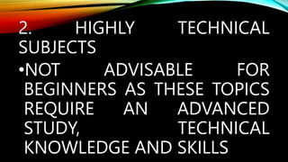 2. HIGHLY TECHNICAL
SUBJECTS
•NOT ADVISABLE FOR
BEGINNERS AS THESE TOPICS
REQUIRE AN ADVANCED
STUDY, TECHNICAL
KNOWLEDGE AND SKILLS
 