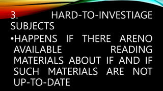 3. HARD-TO-INVESTIAGE
SUBJECTS
•HAPPENS IF THERE ARENO
AVAILABLE READING
MATERIALS ABOUT IF AND IF
SUCH MATERIALS ARE NOT
UP-TO-DATE
 
