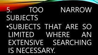 5. TOO NARROW
SUBJECTS
•SUBJECTS THAT ARE SO
LIMITED WHERE AN
EXTENSIVE SEARCHING
IS NECESSARY.
 