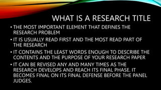 WHAT IS A RESEARCH TITLE
• THE MOST IMPORTANT ELEMENT THAT DEFINES THE
RESEARCH PROBLEM
• IT IS USUALLY READ FIRST AND THE MOST READ PART OF
THE RESEARCH
• IT CONTAINS THE LEAST WORDS ENOUGH TO DESCRIBE THE
CONTENTS AND THE PURPOSE OF YOUR RESEARCH PAPER
• IT CAN BE REVISED ANY AND MANY TIMES AS THE
RESEARCH DEVELOPS AND REACH ITS FINAL PHASE. IT
BECOMES FINAL ON ITS FINAL DEFENSE BEFORE THE PANEL
JUDGES.
 