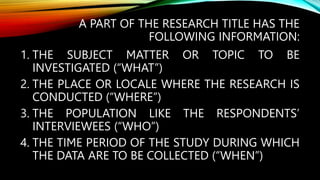 A PART OF THE RESEARCH TITLE HAS THE
FOLLOWING INFORMATION:
1. THE SUBJECT MATTER OR TOPIC TO BE
INVESTIGATED (“WHAT”)
2. THE PLACE OR LOCALE WHERE THE RESEARCH IS
CONDUCTED (“WHERE”)
3. THE POPULATION LIKE THE RESPONDENTS’
INTERVIEWEES (“WHO”)
4. THE TIME PERIOD OF THE STUDY DURING WHICH
THE DATA ARE TO BE COLLECTED (“WHEN”)
 