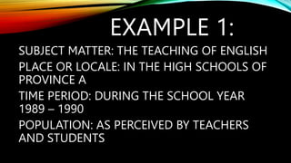 EXAMPLE 1:
SUBJECT MATTER: THE TEACHING OF ENGLISH
PLACE OR LOCALE: IN THE HIGH SCHOOLS OF
PROVINCE A
TIME PERIOD: DURING THE SCHOOL YEAR
1989 – 1990
POPULATION: AS PERCEIVED BY TEACHERS
AND STUDENTS
 