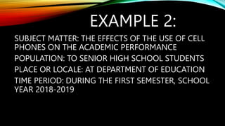EXAMPLE 2:
SUBJECT MATTER: THE EFFECTS OF THE USE OF CELL
PHONES ON THE ACADEMIC PERFORMANCE
POPULATION: TO SENIOR HIGH SCHOOL STUDENTS
PLACE OR LOCALE: AT DEPARTMENT OF EDUCATION
TIME PERIOD: DURING THE FIRST SEMESTER, SCHOOL
YEAR 2018-2019
 