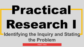 Practical
Research I
Identifying the Inquiry and Stating
the Problem
PART TWO
 