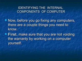IDENTIFYING THE INTERNAL
         COMPONENTS OF COMPUTER

   Now, before you go fixing any computers,
    there are a couple things you need to
    know.
   First , make sure that you are not voiding
    the warranty by working on a computer
    yourself.
 