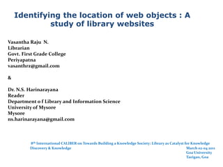 Identifying the location of web objects : A study of library websites Vasantha Raju  N. Librarian  Govt. First Grade College  Periyapatna  vasanthrz@gmail.com  &  Dr. N.S. Harinarayana  Reader Department o f Library and Information Science  University of Mysore  Mysore  ns.harinarayana@gmail.com  8th International CALIBER on Towards Building a Knowledge Society: Library as Catalyst for Knowledge 	Discovery & Knowledge 						March 02-04 2011 						                         Goa University  								Taeigao, Goa 