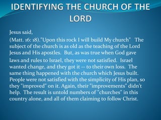 Jesus said, 
(Matt. 16: 18)."Upon this rock I will build My church" The 
subject of the church is as old as the teaching of the Lord 
Jesus and His apostles. But, as was true when God gave 
laws and rules to Israel, they were not satisfied. Israel 
wanted change, and they got it -- to their own loss. The 
same thing happened with the church which Jesus built. 
People were not satisfied with the simplicity of His plan, so 
they "improved" on it. Again, their "improvements" didn't 
help. The result is untold numbers of "churches" in this 
country alone, and all of them claiming to follow Christ. 
 