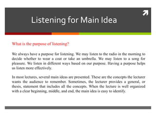 Listening for Main Idea



What is the purpose of listening?
We always have a purpose for listening. We may listen to the radio in the morning to
decide whether to wear a coat or take an umbrella. We may listen to a song for
pleasure. We listen in different ways based on our purpose. Having a purpose helps
us listen more effectively.
In most lectures, several main ideas are presented. These are the concepts the lecturer
wants the audience to remember. Sometimes, the lecturer provides a general, or
thesis, statement that includes all the concepts. When the lecture is well organized
with a clear beginning, middle, and end, the main idea is easy to identify.

 