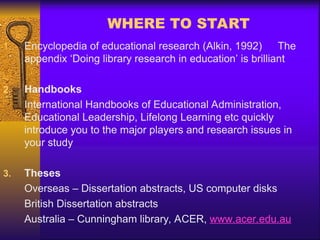 WHERE TO START
1. Encyclopedia of educational research (Alkin, 1992) The
appendix ‘Doing library research in education’ is brilliant
2. Handbooks
International Handbooks of Educational Administration,
Educational Leadership, Lifelong Learning etc quickly
introduce you to the major players and research issues in
your study
3. Theses
Overseas – Dissertation abstracts, US computer disks
British Dissertation abstracts
Australia – Cunningham library, ACER, www.acer.edu.au
 