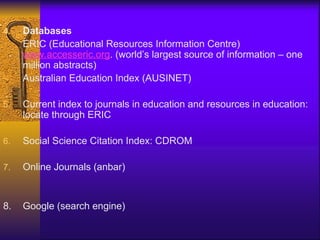 4. Databases
ERIC (Educational Resources Information Centre)
www.accesseric.org. (world’s largest source of information – one
million abstracts)
Australian Education Index (AUSINET)
5. Current index to journals in education and resources in education:
locate through ERIC
6. Social Science Citation Index: CDROM
7. Online Journals (anbar)
8. Google (search engine)
 