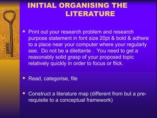 INITIAL ORGANISING THE
LITERATURE
 Print out your research problem and research
purpose statement in font size 20pt & bold & adhere
to a place near your computer where your regularly
see. Do not be a dilettante . You need to get a
reasonably solid grasp of your proposed topic
relatively quickly in order to focus or flick.
 Read, categorise, file
 Construct a literature map (different from but a pre-
requisite to a conceptual framework)
 