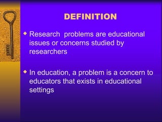 DEFINITION
 Research problems are educational
issues or concerns studied by
researchers
 In education, a problem is a concern to
educators that exists in educational
settings
 