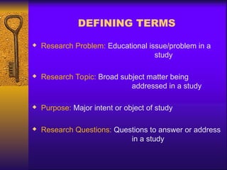 DEFINING TERMS
 Research Problem: Educational issue/problem in a
study
 Research Topic: Broad subject matter being
addressed in a study
 Purpose: Major intent or object of study
 Research Questions: Questions to answer or address
in a study
 
