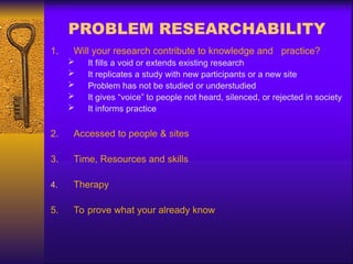 PROBLEM RESEARCHABILITY
1. Will your research contribute to knowledge and practice?
 It fills a void or extends existing research
 It replicates a study with new participants or a new site
 Problem has not be studied or understudied
 It gives “voice” to people not heard, silenced, or rejected in society
 It informs practice
2. Accessed to people & sites
3. Time, Resources and skills
4. Therapy
5. To prove what your already know
 