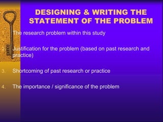DESIGNING & WRITING THE
STATEMENT OF THE PROBLEM
1. The research problem within this study
2. Justification for the problem (based on past research and
practice)
3. Shortcoming of past research or practice
4. The importance / significance of the problem
 