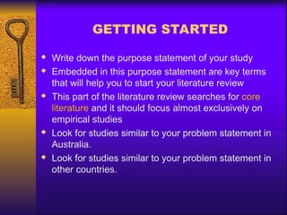 GETTING STARTED
 Write down the purpose statement of your study
 Embedded in this purpose statement are key terms
that will help you to start your literature review
 This part of the literature review searches for core
literature and it should focus almost exclusively on
empirical studies
 Look for studies similar to your problem statement in
Australia.
 Look for studies similar to your problem statement in
other countries.
 