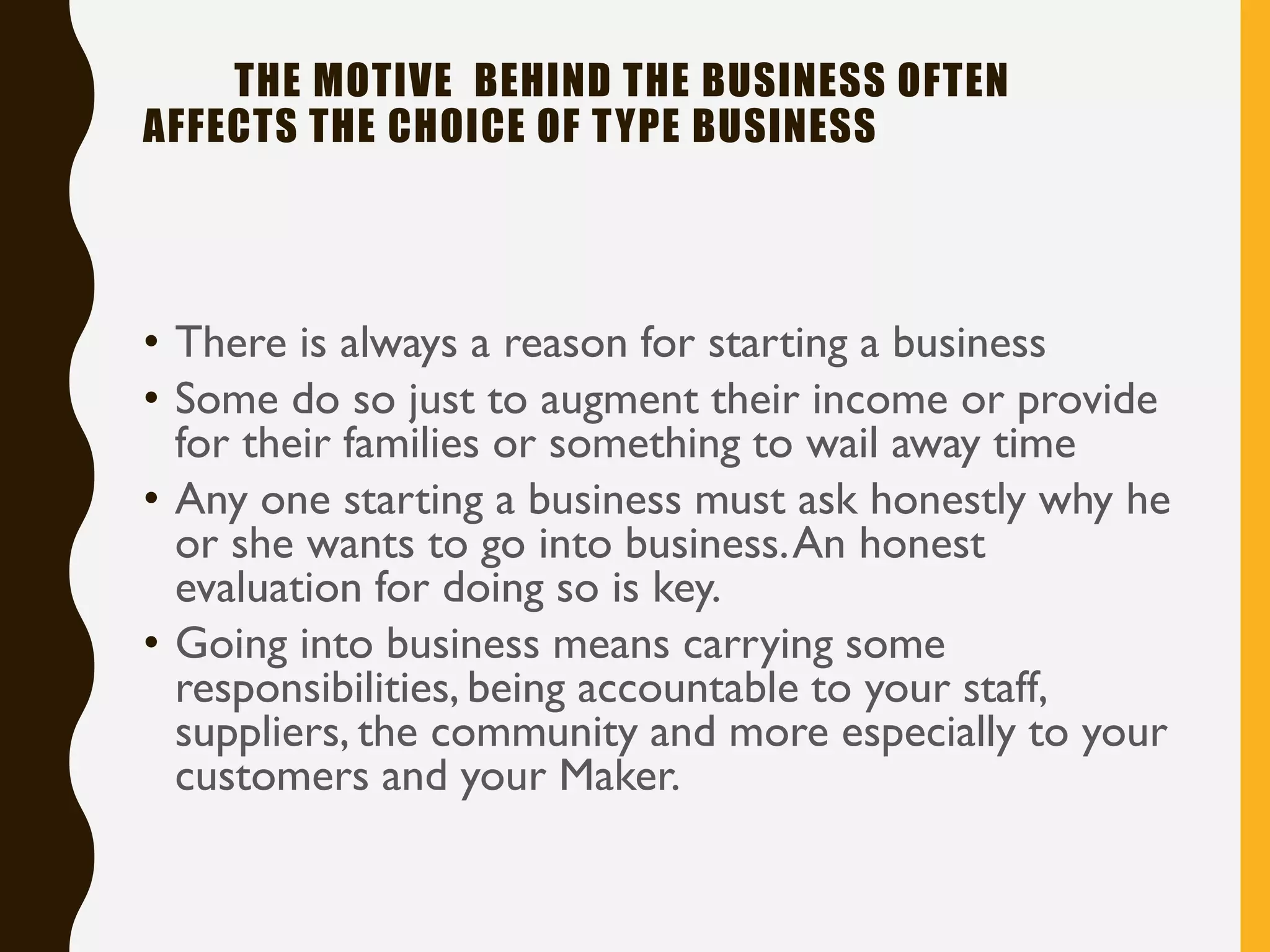THE MOTIVE BEHIND THE BUSINESS OFTEN
AFFECTS THE CHOICE OF TYPE BUSINESS
• There is always a reason for starting a business
• Some do so just to augment their income or provide
for their families or something to wail away time
• Any one starting a business must ask honestly why he
or she wants to go into business.An honest
evaluation for doing so is key.
• Going into business means carrying some
responsibilities, being accountable to your staff,
suppliers, the community and more especially to your
customers and your Maker.
 