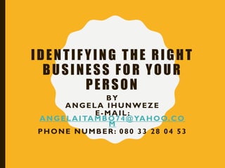 IDENTIF YING THE RIGHT
BUSINESS FOR YOUR
PERSON
BY
ANGELA IHUNWEZE
E-MAIL:
ANGELAITAMBO74@YAHOO.CO
M
PHONE NUMBER: 080 33 28 04 53
 