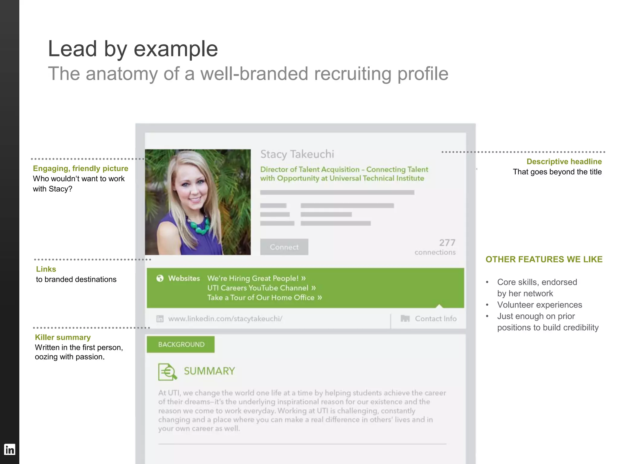 ©2013 LinkedIn Corporation. All Rights Reserved. TALENT SOLUTIONS
Engaging, friendly picture
Who wouldn‘t want to work
with Stacy?
Links
to branded destinations
Killer summary
Written in the first person,
oozing with passion.
Descriptive headline
That goes beyond the title
OTHER FEATURES WE LIKE
• Core skills, endorsed
by her network
• Volunteer experiences
• Just enough on prior
positions to build credibility
Lead by example
The anatomy of a well-branded recruiting profile
 