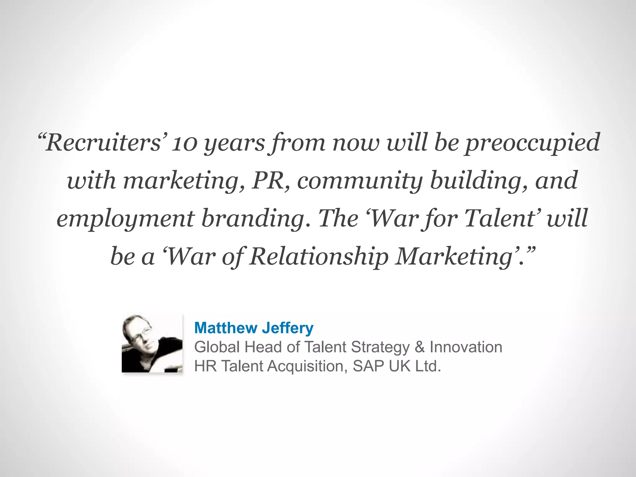 “Recruiters’ 10 years from now will be preoccupied
with marketing, PR, community building, and
employment branding. The ‘War for Talent’ will
be a ‘War of Relationship Marketing’.”
Matthew Jeffery
Global Head of Talent Strategy & Innovation
HR Talent Acquisition, SAP UK Ltd.
 