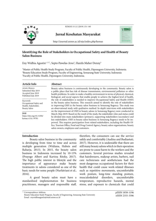 KEMAS 15 (1) (2019) 131-140
Jurnal Kesehatan Masyarakat
http://journal.unnes.ac.id/nju/index.php/kemas
Identifying the Role of Stakeholders in Occupational Safety and Health of Beauty
Salon Business
Eny Widhia Agustin1, 2
, Septo Pawelas Arso3
, Hanifa Maher Denny3
1Master of Public Health Study Program, Faculty of Public Health, Diponegoro University, Indonesia.
2
Beauty Education Study Program, Faculty of Engineering, Semarang State University, Indonesia
3
Faculty of Public Health, Diponegoro University, Indonesia.
Article Info
Article History:
Submitted May 2019
Accepted June 2019
Published July 2019
Keywords:
Occupational Safety and
Health, Stakeholder,
Beauty Salon
DOI
https://doi.org/10.15294/
kemas.v15i1.19781
Abstract
Beauty salon business is continuously developing in the community. Beauty salon is
a public place that has risk of disease transmission, environmental pollution or other
health problems. In order to make a healthy environment in terms of physical, chemical,
biological, and social aspects that enable people to achieve the highest level of health,
the role of stakeholders is needed to improve Occupational Safety and Health (OSH)
in the beauty salon business. This research aimed to identify the role of stakeholders
in improving OSH in the beauty salon business in Semarang Regency. This study was
an observational study with qualitative method. In-depth interviews with stakeholders
on the improvement of OSH in beauty salons in Semarang Regency were conducted in
March-May 2019. Based on the result of the study, the stakeholder roles and status could
be divided into main stakeholders (primary), supporting stakeholders (secondary) and
key stakeholders. OSH in beauty salon business in Semarang Regency needs to be im-
proved. This requires participation from related stakeholders, including the Health Of-
fice, Tourism Office, Food and Drug Control Agency, beauty salon organizations, beauty
salon owners, employees and customers.

Correspondence Address:
Beauty Education Study Program, Faculty of Engineering, Semarang State University
Email : enywidhiaagustin@mail.unnes.ac.id
pISSN 1858-1196
eISSN 2355-3596
therefore, the consumers can use the service
safely and comfortably (Audina and Budiastuti,
2017). However, it is undeniable that there are
stillmanybeautysalonswhichintheiroperation
are prone to cause harm to the workers and the
customers. Several previous studies revealed
that hairdressers, makeup artists, barbers, nail
care technicians and aestheticians had the
most dangerous occupational factors for their
health that could cause work-related illnesses
such as repetitive movements, uncomfortable
work posture, long-time standing posture,
musculoskeletal disorders, uncomfortable
temperature, reproductive hazards, mental
stress, and exposure to chemicals that could
Introduction
Beauty salon business in the community
is developing from time to time and across
multiple generation (Widiana, Hubeis and
Raharja, 2013). In 2015, the beauty salon
business in Indonesia increased by 10-15%
(Prayogo Albert and Kartina Ritzky, 2017).
The high public interest in lifestyle and the
importance of appearance make beauty
treatments in salons considered as one of the
basic needs for some people (Nurfatriani et al.,
2016).
A good beauty salon must have a
standardized implementation for business
practitioner, managers and responsible staff,
 