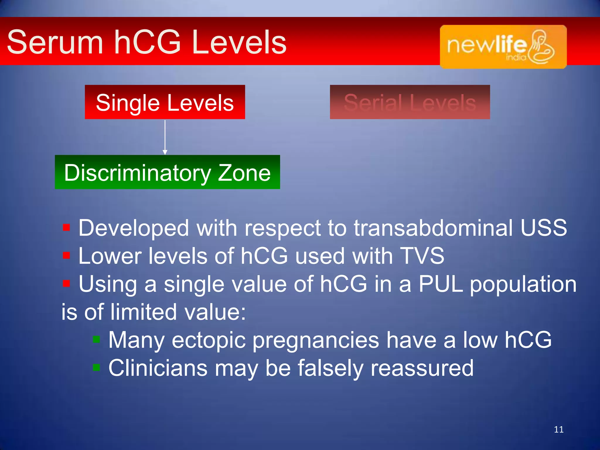 Serum hCG Levels
Single Levels

Serial Levels

Discriminatory Zone
 Developed with respect to transabdominal USS
 Lower levels of hCG used with TVS
 Using a single value of hCG in a PUL population
is of limited value:
 Many ectopic pregnancies have a low hCG
 Clinicians may be falsely reassured
11

 
