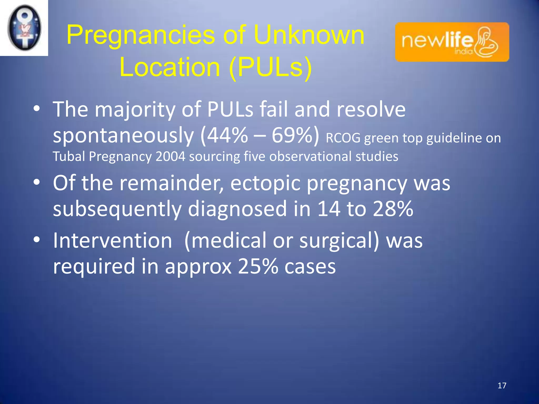 Pregnancies of Unknown
Location (PULs)
• The majority of PULs fail and resolve
spontaneously (44% – 69%) RCOG green top guideline on
Tubal Pregnancy 2004 sourcing five observational studies

• Of the remainder, ectopic pregnancy was
subsequently diagnosed in 14 to 28%
• Intervention (medical or surgical) was
required in approx 25% cases

17

 