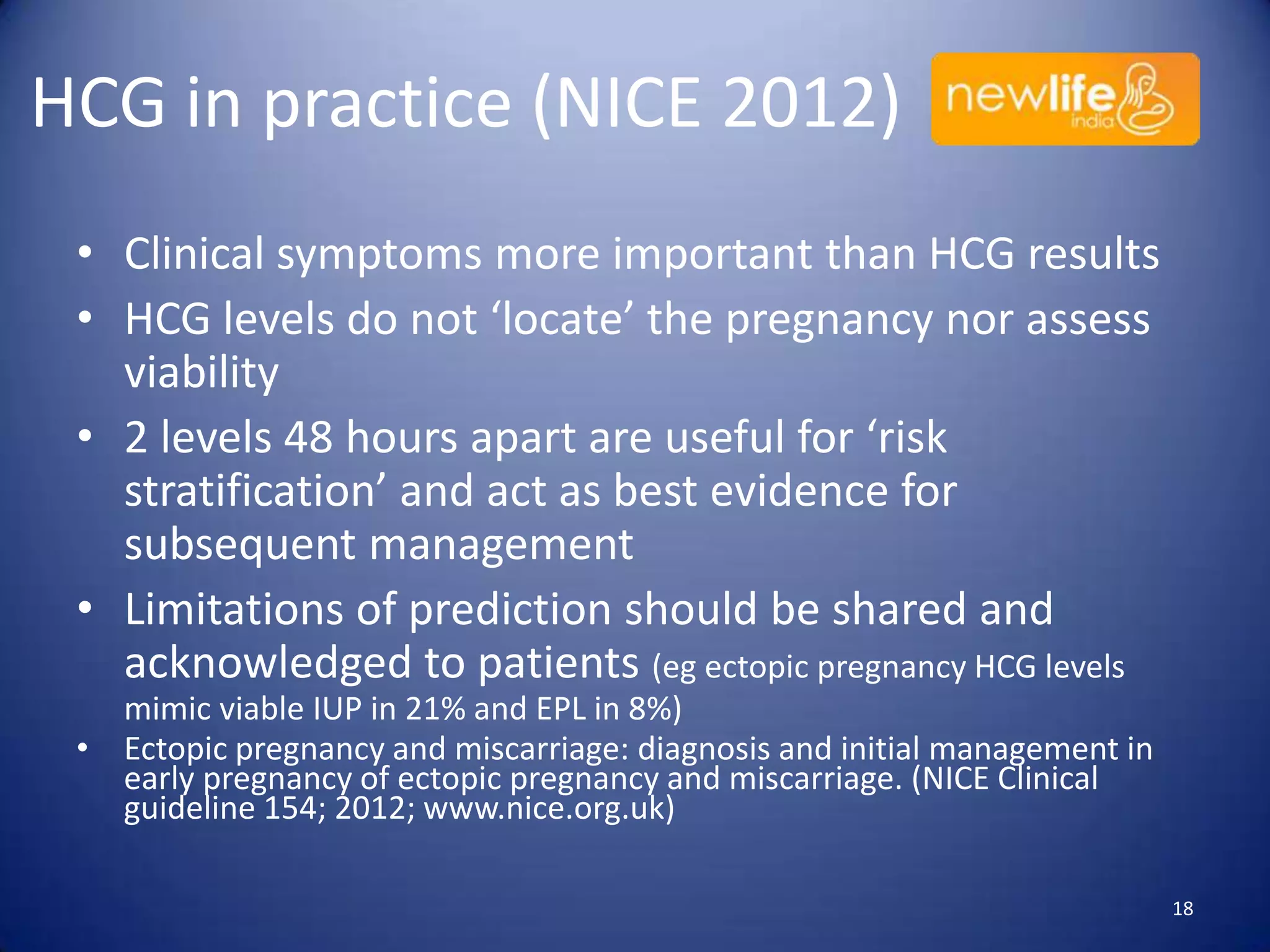 HCG in practice (NICE 2012)
• Clinical symptoms more important than HCG results
• HCG levels do not ‘locate’ the pregnancy nor assess
viability
• 2 levels 48 hours apart are useful for ‘risk
stratification’ and act as best evidence for
subsequent management
• Limitations of prediction should be shared and
acknowledged to patients (eg ectopic pregnancy HCG levels
mimic viable IUP in 21% and EPL in 8%)
• Ectopic pregnancy and miscarriage: diagnosis and initial management in
early pregnancy of ectopic pregnancy and miscarriage. (NICE Clinical
guideline 154; 2012; www.nice.org.uk)
18

 