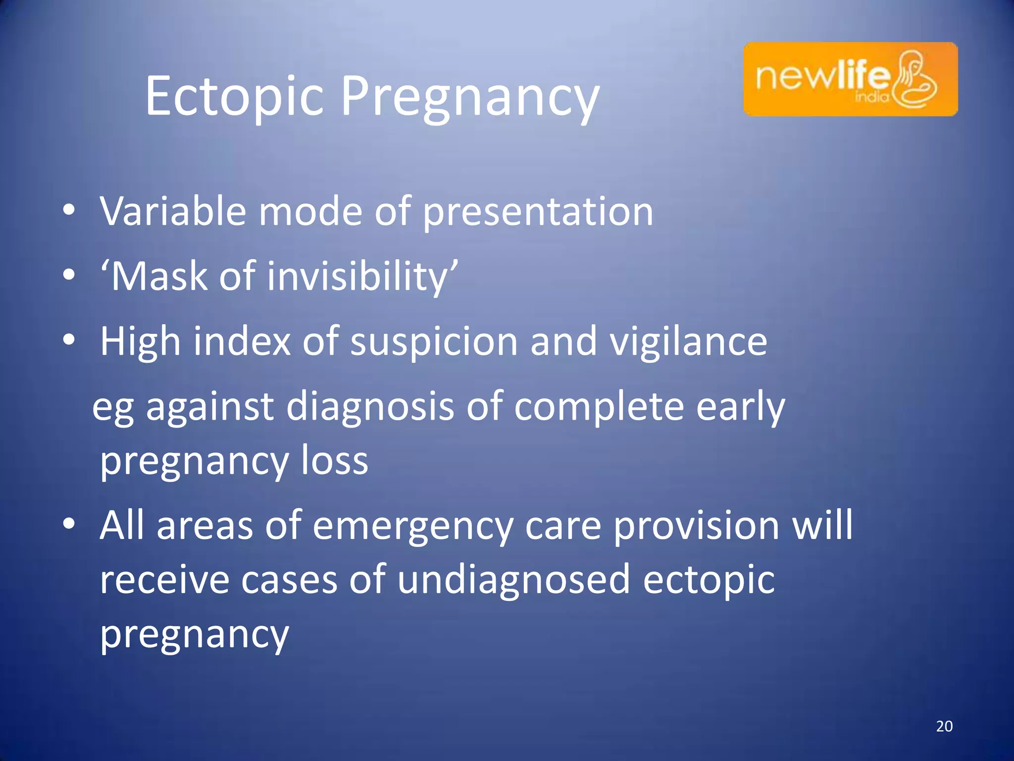 Ectopic Pregnancy
• Variable mode of presentation
• ‘Mask of invisibility’
• High index of suspicion and vigilance
eg against diagnosis of complete early
pregnancy loss
• All areas of emergency care provision will
receive cases of undiagnosed ectopic
pregnancy
20

 