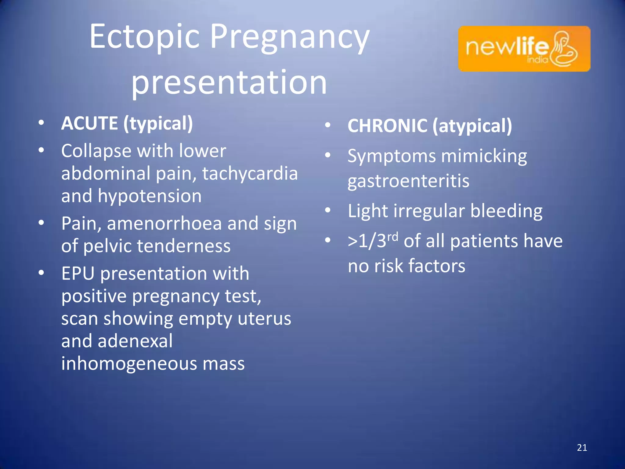 Ectopic Pregnancy
presentation
• ACUTE (typical)
• Collapse with lower
abdominal pain, tachycardia
and hypotension
• Pain, amenorrhoea and sign
of pelvic tenderness
• EPU presentation with
positive pregnancy test,
scan showing empty uterus
and adenexal
inhomogeneous mass

• CHRONIC (atypical)
• Symptoms mimicking
gastroenteritis
• Light irregular bleeding
• >1/3rd of all patients have
no risk factors

21

 