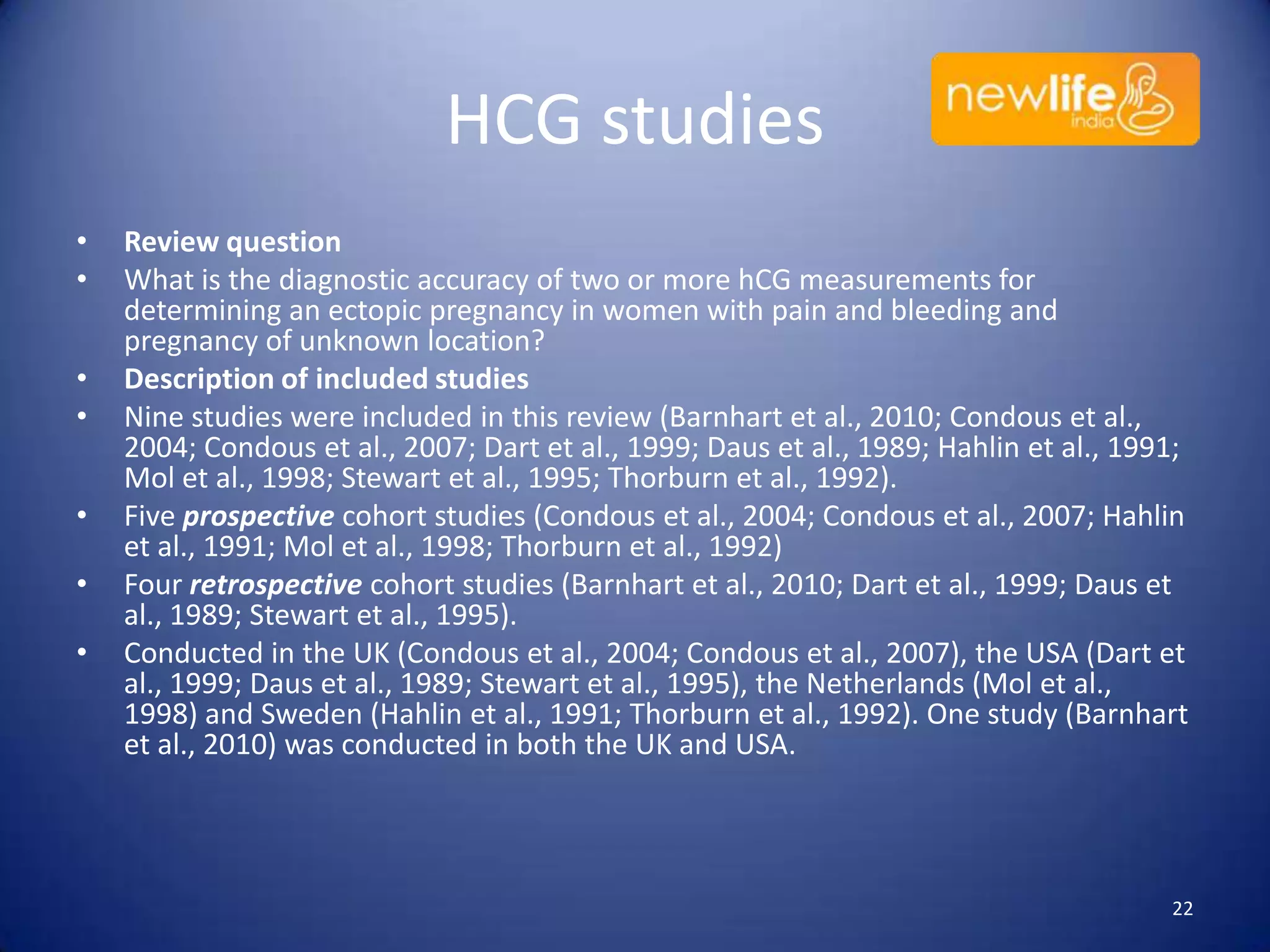 HCG studies
•
•
•
•
•
•
•

Review question
What is the diagnostic accuracy of two or more hCG measurements for
determining an ectopic pregnancy in women with pain and bleeding and
pregnancy of unknown location?
Description of included studies
Nine studies were included in this review (Barnhart et al., 2010; Condous et al.,
2004; Condous et al., 2007; Dart et al., 1999; Daus et al., 1989; Hahlin et al., 1991;
Mol et al., 1998; Stewart et al., 1995; Thorburn et al., 1992).
Five prospective cohort studies (Condous et al., 2004; Condous et al., 2007; Hahlin
et al., 1991; Mol et al., 1998; Thorburn et al., 1992)
Four retrospective cohort studies (Barnhart et al., 2010; Dart et al., 1999; Daus et
al., 1989; Stewart et al., 1995).
Conducted in the UK (Condous et al., 2004; Condous et al., 2007), the USA (Dart et
al., 1999; Daus et al., 1989; Stewart et al., 1995), the Netherlands (Mol et al.,
1998) and Sweden (Hahlin et al., 1991; Thorburn et al., 1992). One study (Barnhart
et al., 2010) was conducted in both the UK and USA.

22

 
