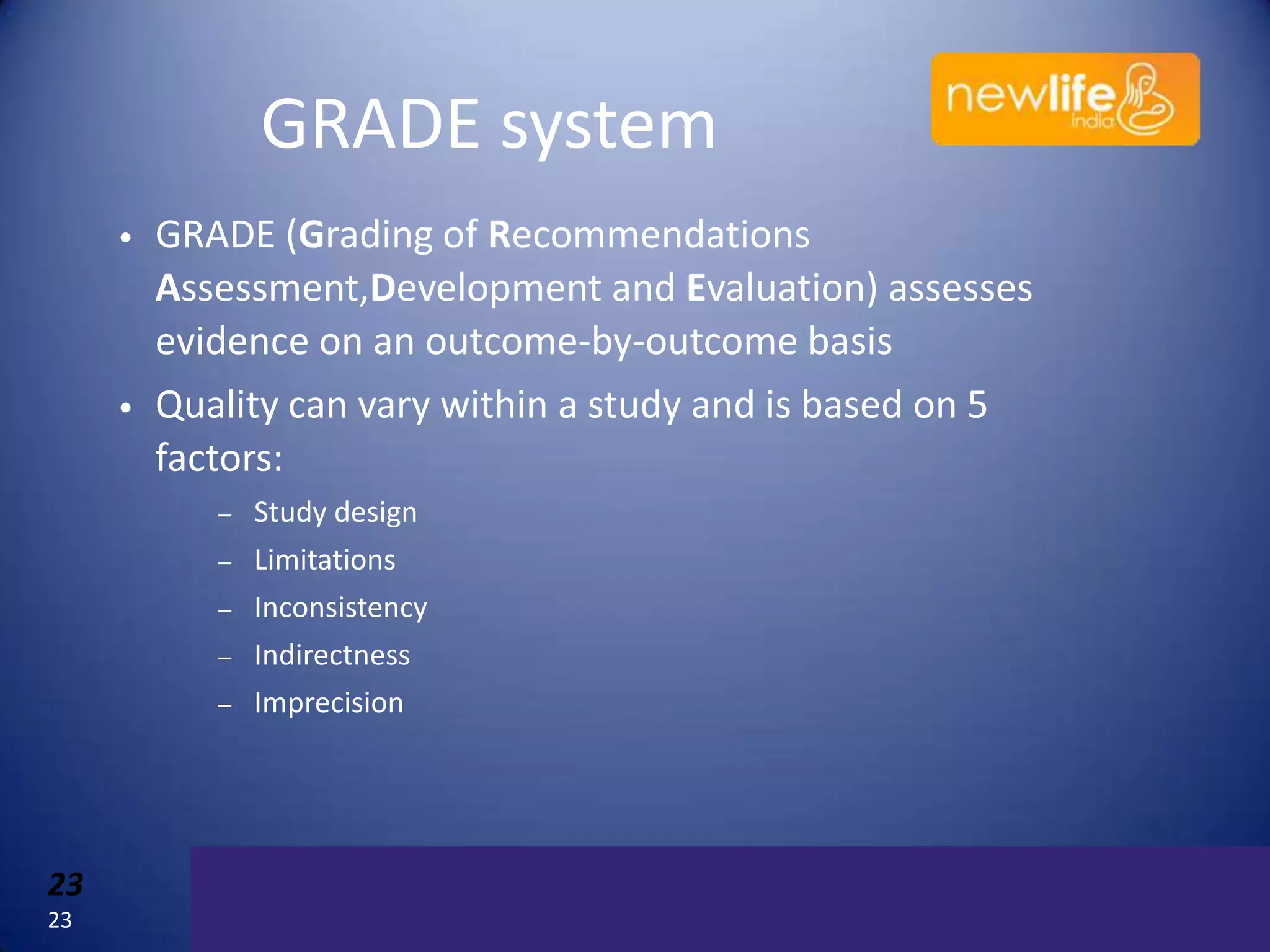 GRADE system
•

•

GRADE (Grading of Recommendations
Assessment,Development and Evaluation) assesses
evidence on an outcome-by-outcome basis
Quality can vary within a study and is based on 5
factors:
–

Study design

–

Limitations
Inconsistency
Indirectness
Imprecision

–
–
–

23
23

23

 