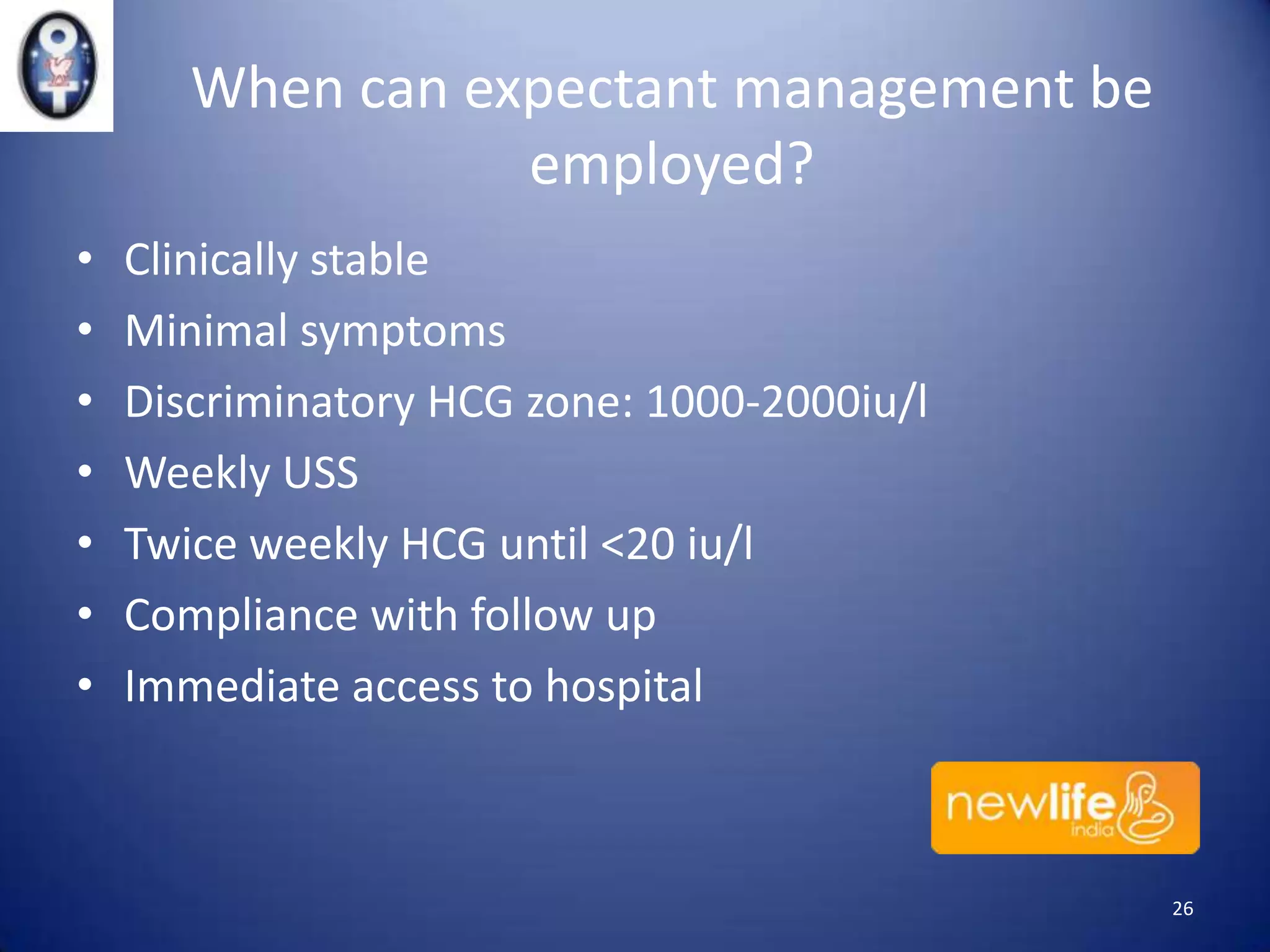When can expectant management be
employed?
•
•
•
•
•
•
•

Clinically stable
Minimal symptoms
Discriminatory HCG zone: 1000-2000iu/l
Weekly USS
Twice weekly HCG until <20 iu/l
Compliance with follow up
Immediate access to hospital

26

 