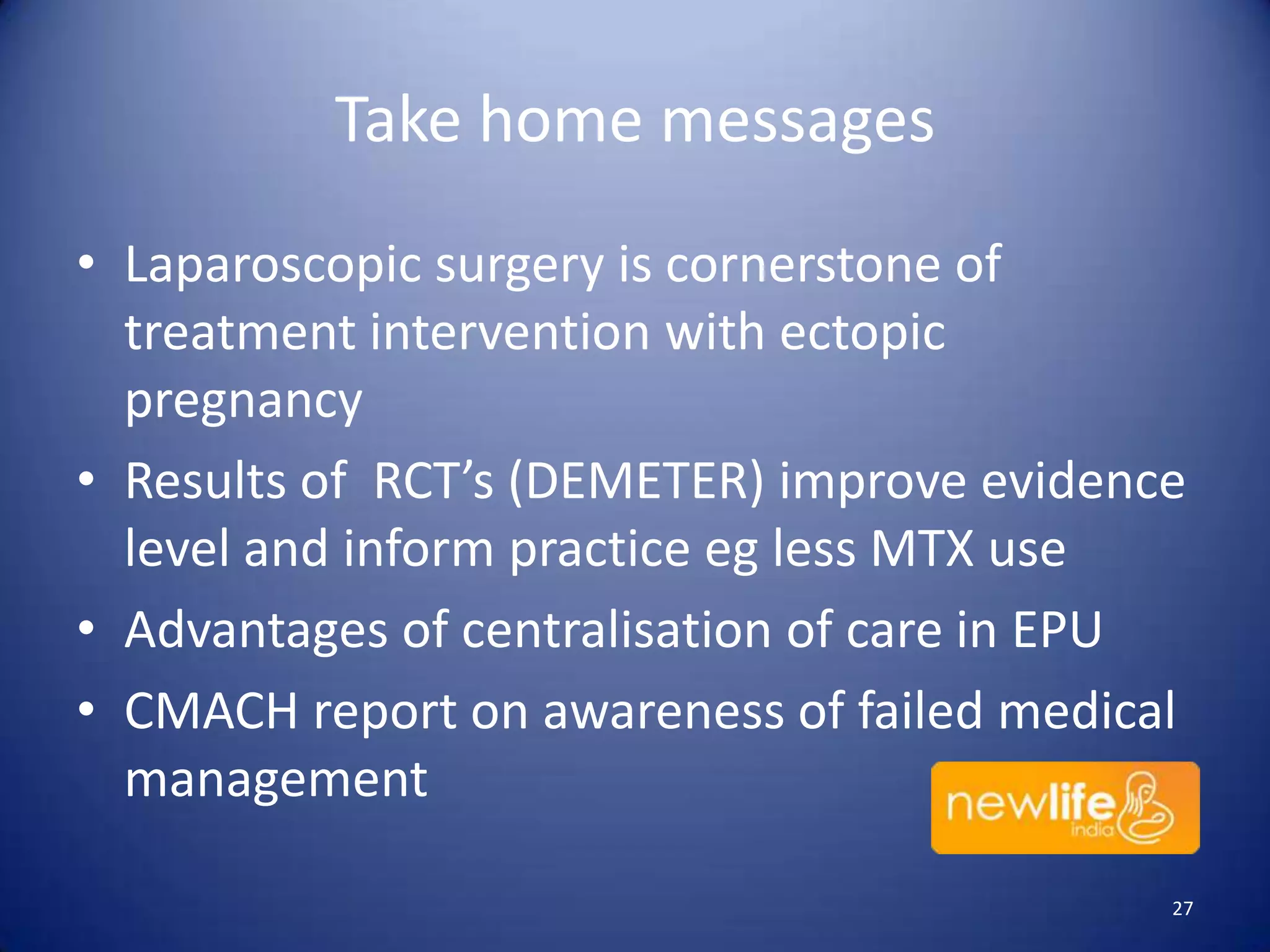 Take home messages
• Laparoscopic surgery is cornerstone of
treatment intervention with ectopic
pregnancy
• Results of RCT’s (DEMETER) improve evidence
level and inform practice eg less MTX use
• Advantages of centralisation of care in EPU
• CMACH report on awareness of failed medical
management
27

 