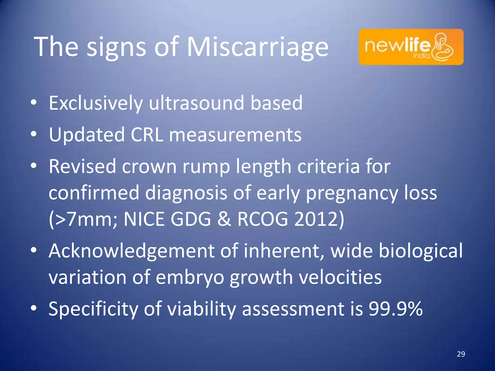 The signs of Miscarriage
• Exclusively ultrasound based
• Updated CRL measurements
• Revised crown rump length criteria for
confirmed diagnosis of early pregnancy loss
(>7mm; NICE GDG & RCOG 2012)
• Acknowledgement of inherent, wide biological
variation of embryo growth velocities
• Specificity of viability assessment is 99.9%
29

 