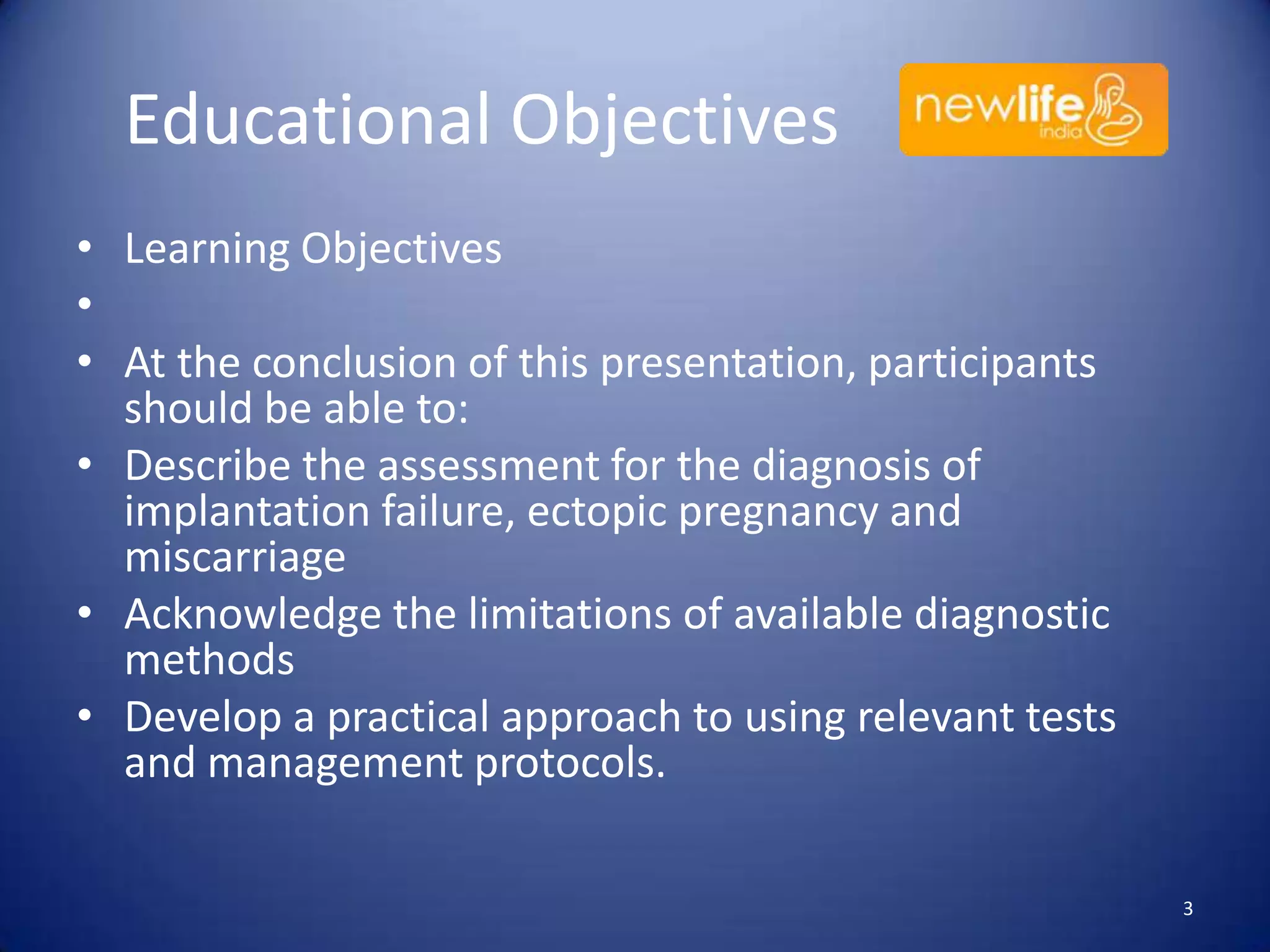 Educational Objectives
• Learning Objectives
•
• At the conclusion of this presentation, participants
should be able to:
• Describe the assessment for the diagnosis of
implantation failure, ectopic pregnancy and
miscarriage
• Acknowledge the limitations of available diagnostic
methods
• Develop a practical approach to using relevant tests
and management protocols.
3

 