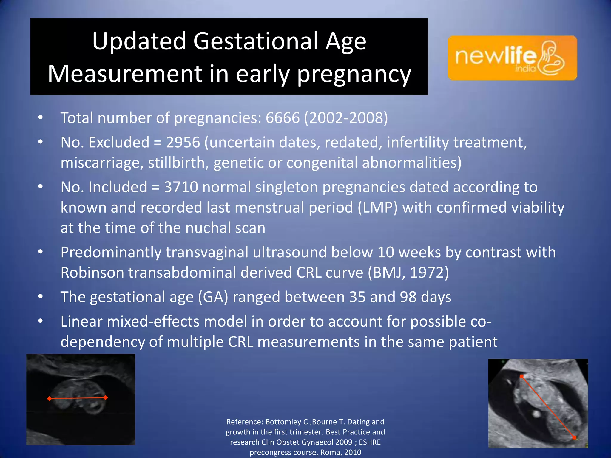 Updated Gestational Age
Measurement in early pregnancy
• Total number of pregnancies: 6666 (2002-2008)
• No. Excluded = 2956 (uncertain dates, redated, infertility treatment,
miscarriage, stillbirth, genetic or congenital abnormalities)
• No. Included = 3710 normal singleton pregnancies dated according to
known and recorded last menstrual period (LMP) with confirmed viability
at the time of the nuchal scan
• Predominantly transvaginal ultrasound below 10 weeks by contrast with
Robinson transabdominal derived CRL curve (BMJ, 1972)
• The gestational age (GA) ranged between 35 and 98 days
• Linear mixed-effects model in order to account for possible codependency of multiple CRL measurements in the same patient

Reference: Bottomley C ,Bourne T. Dating and
growth in the first trimester. Best Practice and
research Clin Obstet Gynaecol 2009 ; ESHRE
precongress course, Roma, 2010

31

 